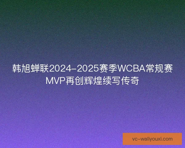 韩旭蝉联2024-2025赛季WCBA常规赛MVP再创辉煌续写传奇