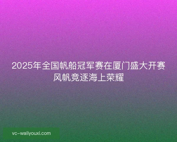 2025年全国帆船冠军赛在厦门盛大开赛风帆竞逐海上荣耀